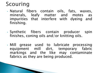 • Natural fibers contain oils, fats, waxes,
minerals, leafy matter and motes as
impurities that interfere with dyeing and
finishing.
• Synthetic fibers contain producer spin
finishes, coning oils and/or knitting oils.
• Mill grease used to lubricate processing
equipment mill dirt, temporary fabric
markings and the like may contaminate
fabrics as they are being produced.
 
