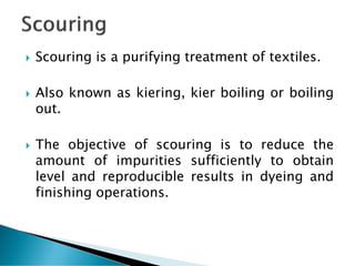 Scouring is a purifying treatment of textiles.
 Also known as kiering, kier boiling or boiling
out.
 The objective of scouring is to reduce the
amount of impurities sufficiently to obtain
level and reproducible results in dyeing and
finishing operations.
 