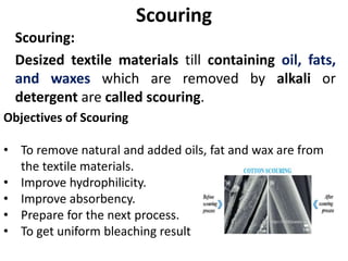Scouring
Scouring:
Desized textile materials till containing oil, fats,
and waxes which are removed by alkali or
detergent are called scouring.
Objectives of Scouring
• To remove natural and added oils, fat and wax are from
the textile materials.
• Improve hydrophilicity.
• Improve absorbency.
• Prepare for the next process.
• To get uniform bleaching result
 