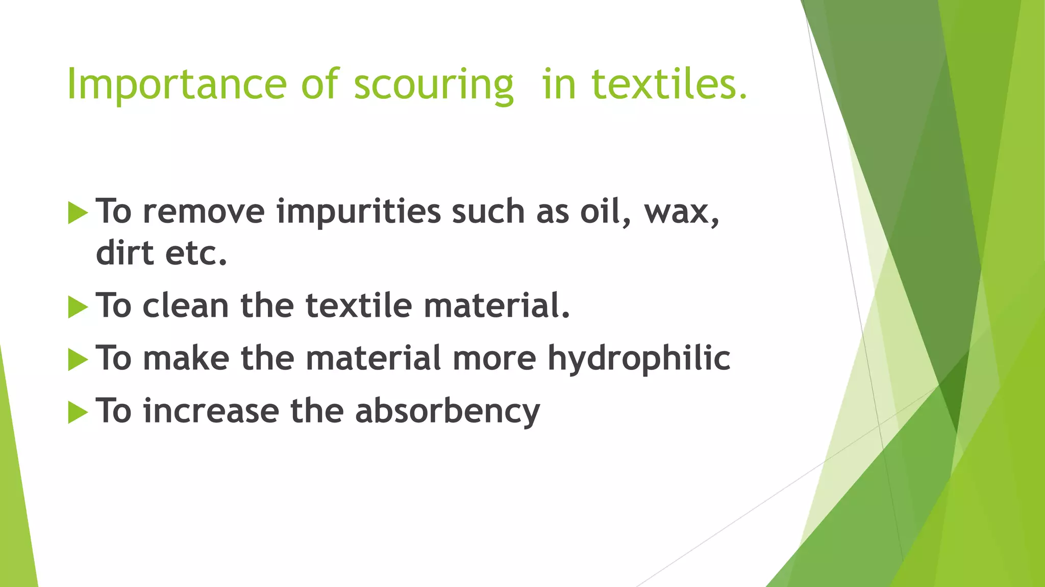 Importance of scouring in textiles.
 To remove impurities such as oil, wax,
dirt etc.
 To clean the textile material.
 To make the material more hydrophilic
 To increase the absorbency
 