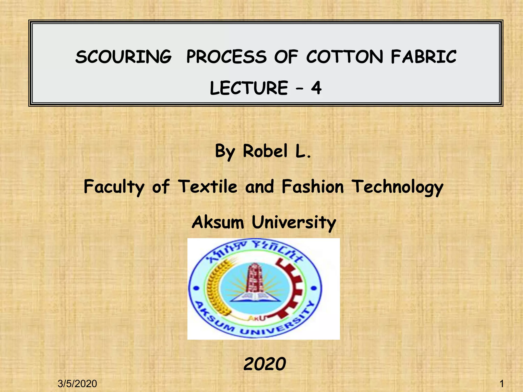 1
1
SCOURING PROCESS OF COTTON FABRIC
LECTURE – 4
By Robel L.
Faculty of Textile and Fashion Technology
Aksum University
2020
3/5/2020
 