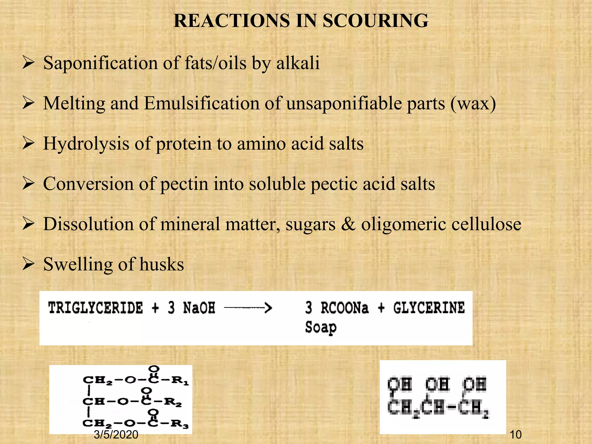  Saponification of fats/oils by alkali
 Melting and Emulsification of unsaponifiable parts (wax)
 Hydrolysis of protein to amino acid salts
 Conversion of pectin into soluble pectic acid salts
 Dissolution of mineral matter, sugars & oligomeric cellulose
 Swelling of husks
REACTIONS IN SCOURING
3/5/2020 10
 