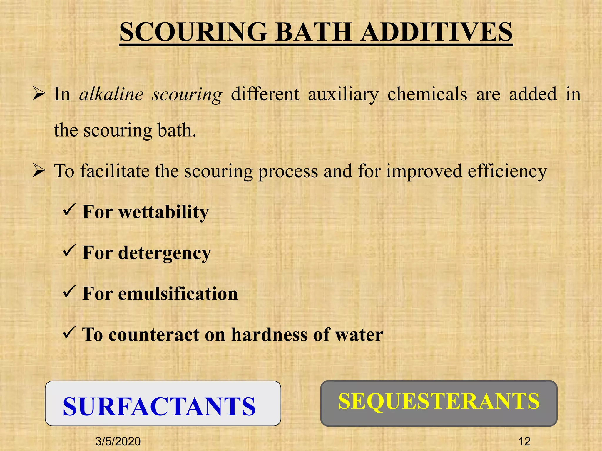 SCOURING BATH ADDITIVES
SURFACTANTS SEQUESTERANTS
 In alkaline scouring different auxiliary chemicals are added in
the scouring bath.
 To facilitate the scouring process and for improved efficiency
 For wettability
 For detergency
 For emulsification
 To counteract on hardness of water
3/5/2020 12
 