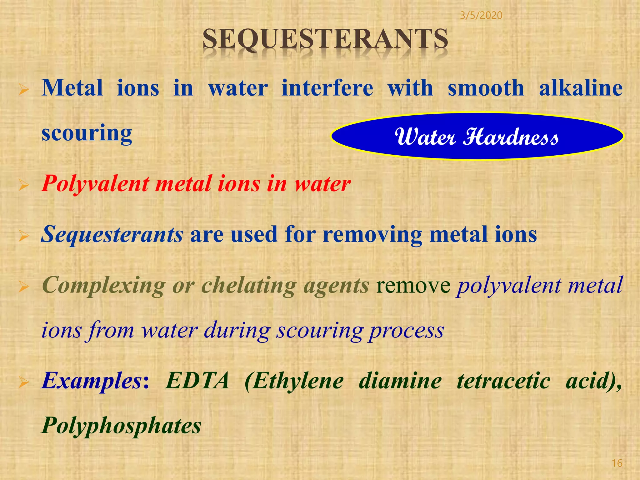 SEQUESTERANTS
 Metal ions in water interfere with smooth alkaline
scouring
 Polyvalent metal ions in water
 Sequesterants are used for removing metal ions
 Complexing or chelating agents remove polyvalent metal
ions from water during scouring process
 Examples: EDTA (Ethylene diamine tetracetic acid),
Polyphosphates
Water Hardness
3/5/2020
16
 