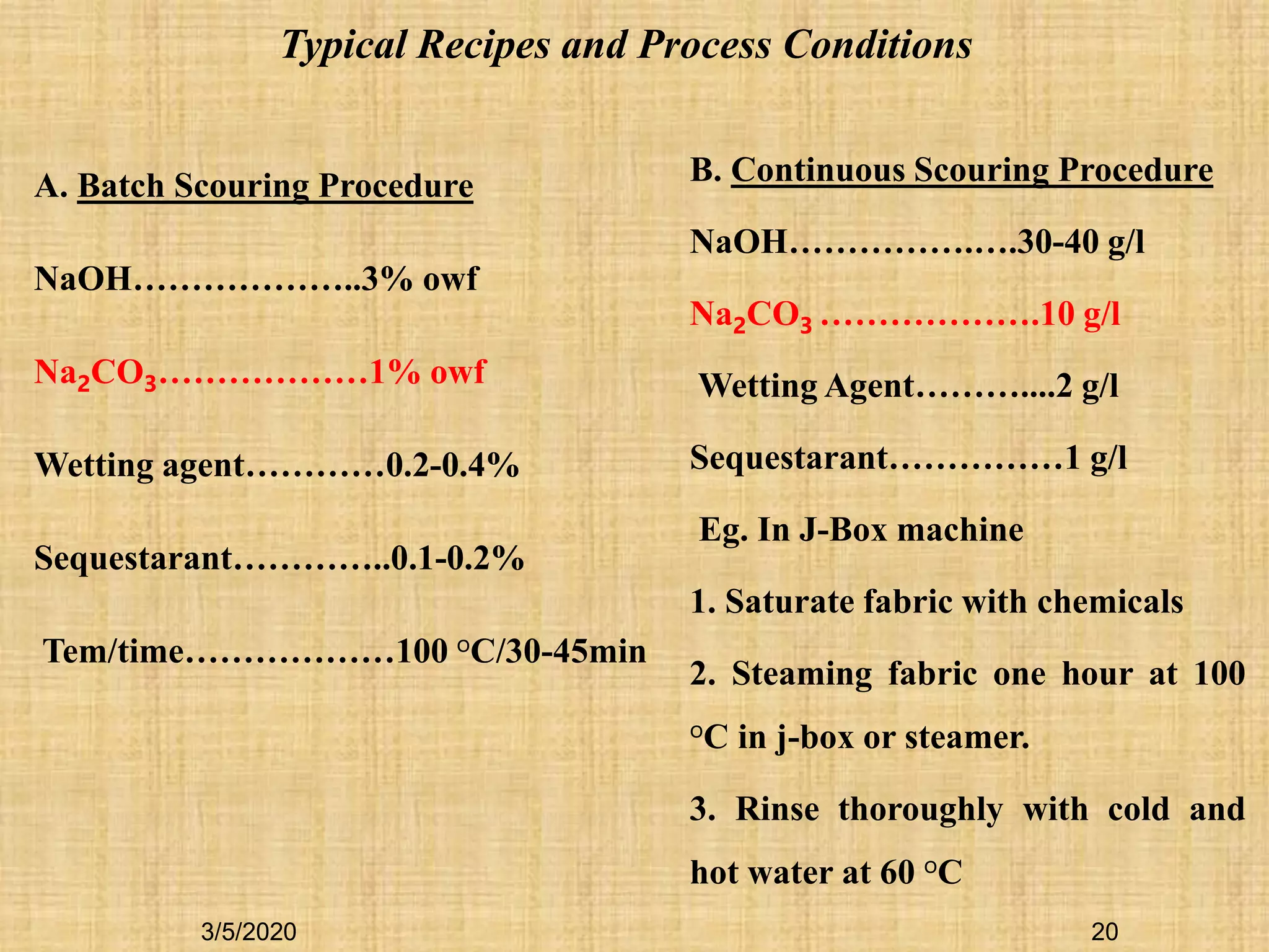 A. Batch Scouring Procedure
NaOH………………..3% owf
Na2CO3………………1% owf
Wetting agent…………0.2-0.4%
Sequestarant…………..0.1-0.2%
Tem/time………………100 oC/30-45min
Typical Recipes and Process Conditions
B. Continuous Scouring Procedure
NaOH…………….….30-40 g/l
Na2CO3 ……………….10 g/l
Wetting Agent………....2 g/l
Sequestarant……………1 g/l
Eg. In J-Box machine
1. Saturate fabric with chemicals
2. Steaming fabric one hour at 100
oC in j-box or steamer.
3. Rinse thoroughly with cold and
hot water at 60 oC
3/5/2020 20
 