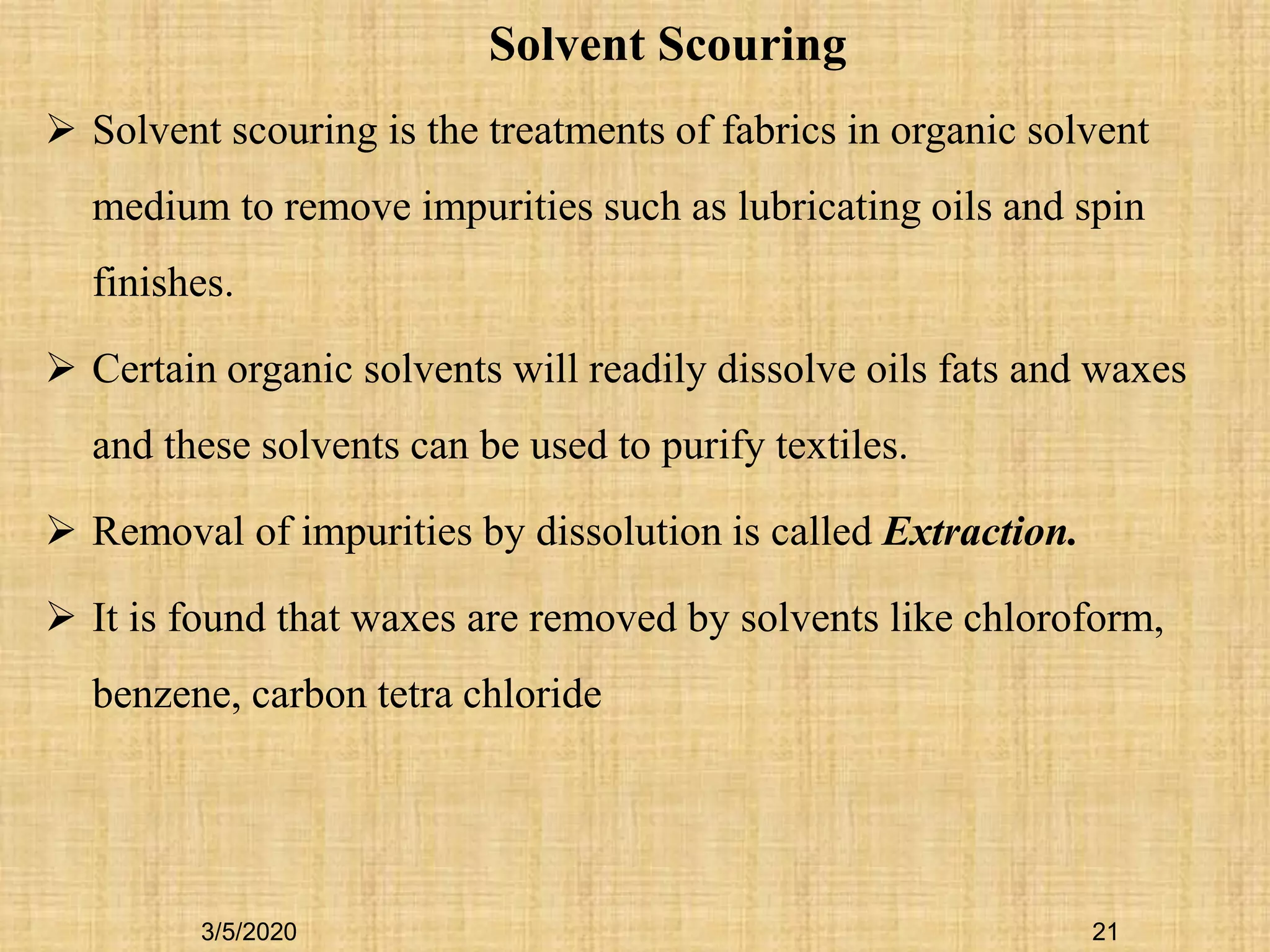 21
Solvent Scouring
 Solvent scouring is the treatments of fabrics in organic solvent
medium to remove impurities such as lubricating oils and spin
finishes.
 Certain organic solvents will readily dissolve oils fats and waxes
and these solvents can be used to purify textiles.
 Removal of impurities by dissolution is called Extraction.
 It is found that waxes are removed by solvents like chloroform,
benzene, carbon tetra chloride
3/5/2020
 
