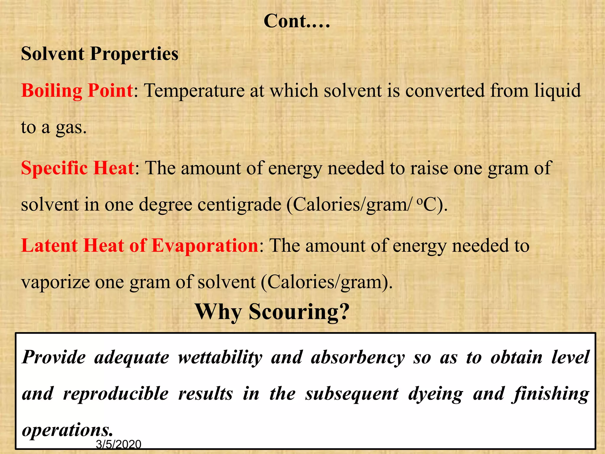 22
Provide adequate wettability and absorbency so as to obtain level
and reproducible results in the subsequent dyeing and finishing
operations.
Solvent Properties
Boiling Point: Temperature at which solvent is converted from liquid
to a gas.
Specific Heat: The amount of energy needed to raise one gram of
solvent in one degree centigrade (Calories/gram/ oC).
Latent Heat of Evaporation: The amount of energy needed to
vaporize one gram of solvent (Calories/gram).
Why Scouring?
Cont.…
3/5/2020
 