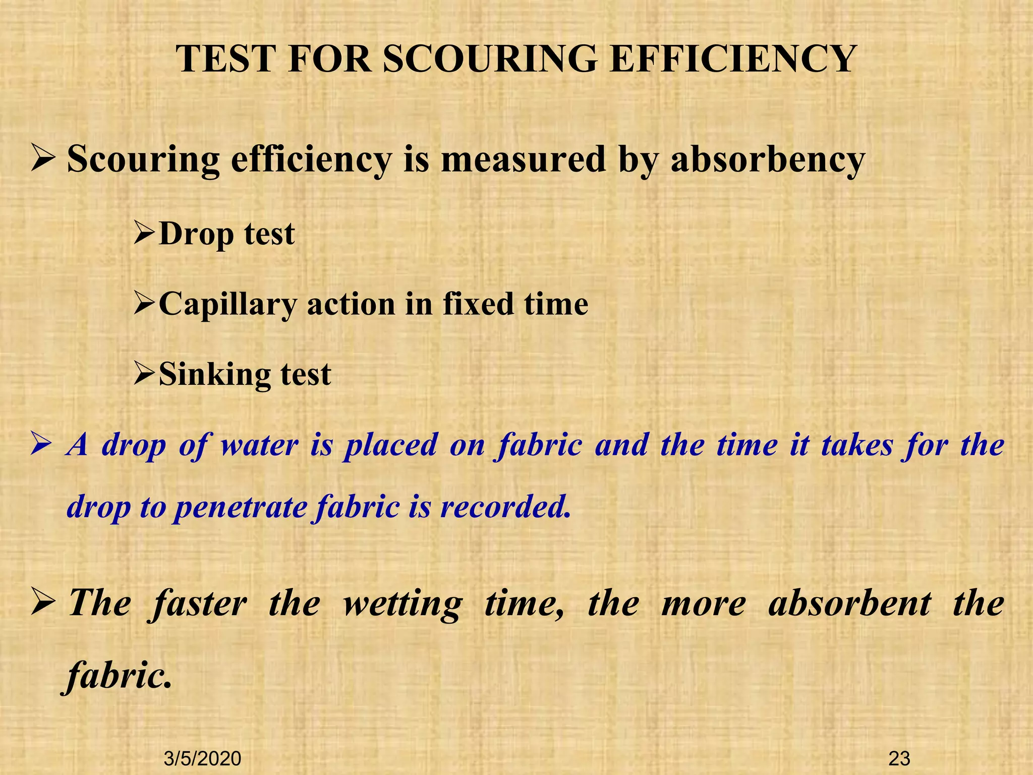 TEST FOR SCOURING EFFICIENCY
 Scouring efficiency is measured by absorbency
Drop test
Capillary action in fixed time
Sinking test
 A drop of water is placed on fabric and the time it takes for the
drop to penetrate fabric is recorded.
 The faster the wetting time, the more absorbent the
fabric.
3/5/2020 23
 