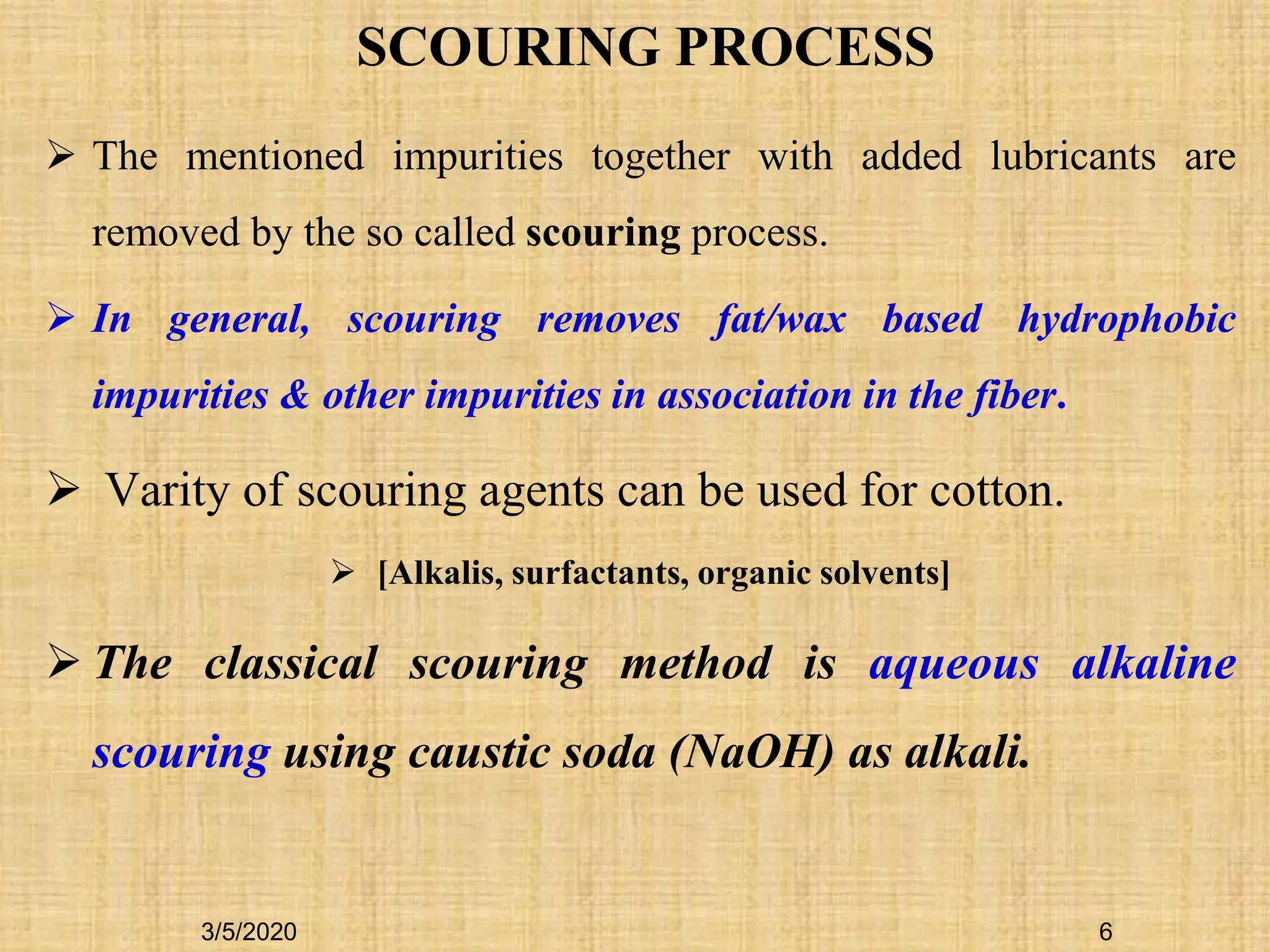 SCOURING PROCESS
 The mentioned impurities together with added lubricants are
removed by the so called scouring process.
 In general, scouring removes fat/wax based hydrophobic
impurities & other impurities in association in the fiber.
 Varity of scouring agents can be used for cotton.
 [Alkalis, surfactants, organic solvents]
 The classical scouring method is aqueous alkaline
scouring using caustic soda (NaOH) as alkali.
3/5/2020 6
 