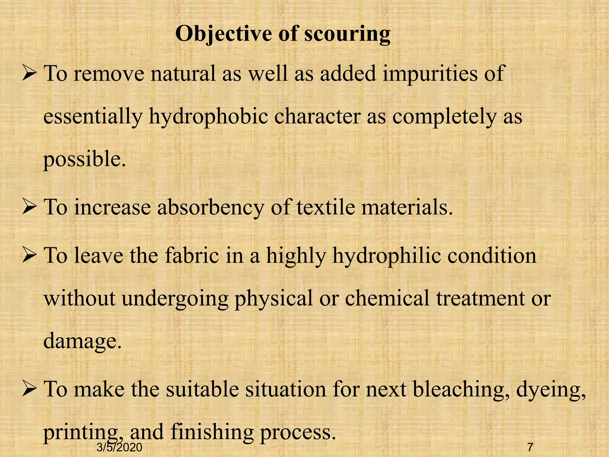 7
 To remove natural as well as added impurities of
essentially hydrophobic character as completely as
possible.
 To increase absorbency of textile materials.
 To leave the fabric in a highly hydrophilic condition
without undergoing physical or chemical treatment or
damage.
 To make the suitable situation for next bleaching, dyeing,
printing, and finishing process.
Objective of scouring
3/5/2020
 
