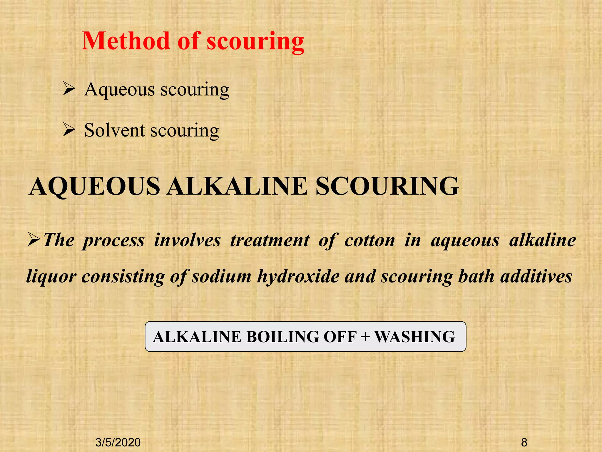8
Method of scouring
 Aqueous scouring
 Solvent scouring
AQUEOUS ALKALINE SCOURING
The process involves treatment of cotton in aqueous alkaline
liquor consisting of sodium hydroxide and scouring bath additives
ALKALINE BOILING OFF + WASHING
3/5/2020
 