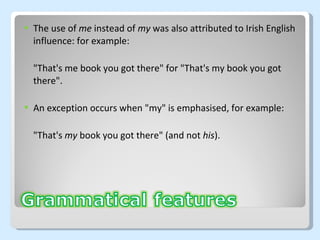 The use of  me  instead of  my  was also attributed to Irish English influence: for example: "That's me book you got there" for "That's my book you got there".  An exception occurs when "my" is emphasised, for example: "That's  my  book you got there" (and not  his ). 