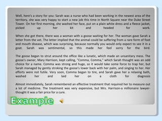 Well, here's a story for you: Sarah was a nurse who had been working in the newest area of the territory, she was very happy to start a new job this time in North Square near the Duke Street Tower. On her first morning, she washed her face, put on a plain white dress and a fleece jacket, picked up her kit and headed for work. When she got there, there was a woman with a goose waiting for her. The woman gave Sarah a letter from the vet. The letter implied that the animal could be suffering from a rare form of foot and mouth disease, which was surprising, because normally you would only expect to see it in a goat. Sarah was sentimental, so this made her feel sorry for the bird. The goose began to strut around the office like a lunatic, which made an unsanitary mess. The goose's owner, Mary Harrison, kept calling, "Comma, Comma," which Sarah thought was an odd choice for a name. Comma was strong and huge, so it would take some force to trap her, but Sarah managed by gently stroking the goose's lower back with her palm, and singing to her. Her efforts were not futile. Very soon, Comma began to tire, and Sarah gave her a relaxing bath, washed her and laid her on a cloth for diagnosis Almost immediately, Sarah remembered an effective treatment that required her to measure out a lot of medicine. The treatment was very expensive, but Mrs. Harrison-a millionaire lawyer-thought it was a fair price for a cure. 