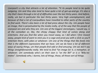 Liverpool's a city that attracts a lot of attention. *It its people tend to be quite outgoing. Um and they also tend to have quite a lot of get-up-and-go. It's also a city that's been through a lot of of difficulties over the last thirty years. And before, really, um but in particular the last thirty years. Very high unemployment, and because of that a lot of Liverpudlians have travelled to other parts of the country to find work. There's also been a lot of bad press about the city. Um people have an image, that is perpetuated by the media really, of of the way that the people of Liverpool are and who they are. Um one of the biggest stereotypes, I would say, is of the comedian or, like, the chirpy chappy that kind of comes along and entertains. And you find like when you travel away, as I did when I first moved away, people kind of want to stick you in a cage and prod you with a stick so you'll entertain them, with jokes or whatever. Um one of the things that like feeds into that is the different expressions that we have. Um we do have a lot of different ways of saying things, um that people find odd or find amusing. Um we don't say things straightforwardly really. We tend to find *an image for it, a metaphor, or whatever. Um somebody who's on their own is "on the Bill" or is a "Billy-no-mates". Somebody who, I dunno, lots of things, those, all those sort of things. 