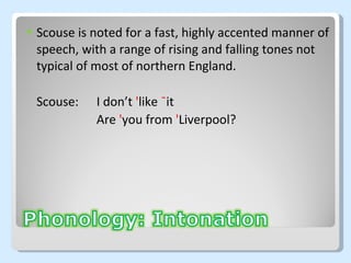 Scouse is noted for a fast, highly accented manner of speech, with a range of rising and falling tones not typical of most of northern England. Scouse:  I don’t  ' like  ¯ it Are  ' you from  ' L iverpool? 