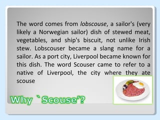 The word comes from  lobscouse , a sailor's (very likely a Norwegian sailor) dish of stewed meat, vegetables, and ship's biscuit, not unlike Irish stew. Lobscouser became a slang name for a sailor. As a port city, Liverpool became known for this dish. The word Scouser came to refer to a native of Liverpool, the city where they ate scouse 