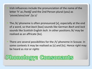 Irish influences include the pronunciation of the name of the letter 'h' as /heɪtʃ/ and the 2nd Person plural (you) as 'youse/yous/use' /juːz/ The /k/ phoneme is often pronounced [x], especially at the end of a word, so that  back  [bax] sounds like German  Bach  and  lock   sounds like Scottish English  loch . In other positions /k/ may be realised as an affricate [kx]. There are several possibilities for the /t/ phoneme in Scouse. In some contexts it may be realised as [s] and [ts].  Hence  right  may be heard as  rice  or  rights 