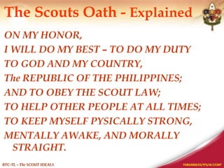 TOBS2000/ES/YFS/ALT/CMT
BTC-TL – The SCOUT IDEALS
The Scouts Oath - Explained
ON MY HONOR,
I WILL DO MY BEST – TO DO MY DUTY
TO GOD AND MY COUNTRY,
The REPUBLIC OF THE PHILIPPINES;
AND TO OBEY THE SCOUT LAW;
TO HELP OTHER PEOPLE AT ALL TIMES;
TO KEEP MYSELF PYSICALLY STRONG,
MENTALLY AWAKE, AND MORALLY
STRAIGHT.
 