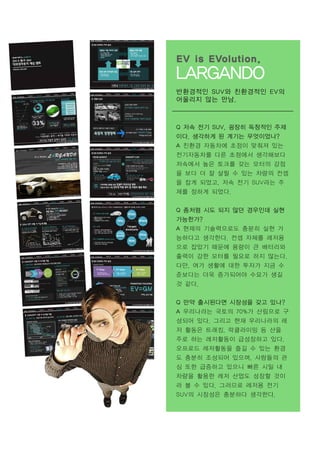 EV is EVolution.

LARGANDO
반환경적인 SUV와 친환경적인 EV의
어울리지 않는 만남.

Q 저속 전기 SUV, 굉장히 독창적인 주제
이다. 생각하게 된 계기는 무엇이었나?
A 친환경 자동차에 초점이 맞춰져 있는
전기자동차를 다른 초점에서 생각해보다
저속에서 높은 토크를 갖는 모터의 강점
을 보다 더 잘 살릴 수 있는 차량의 컨셉
을 잡게 되었고, 저속 전기 SUV라는 주
제를 정하게 되었다.
Q 좀처럼 시도 되지 않던 경우인데 실현
가능한가?
A 현재의 기술력으로도 충분히 실현 가
능하다고 생각한다. 컨셉 자체를 레저용
으로 잡았기 때문에 용량이 큰 배터리와
출력이 강한 모터를 필요로 하지 않는다.
다만, 여가 생활에 대한 투자가 지금 수
준보다는 더욱 증가되어야 수요가 생길
것 같다.
Q 만약 출시된다면 시장성을 갖고 있나?
A 우리나라는 국토의 70%가 산림으로 구
성되어 있다. 그리고 현재 우리나라의 레
저 활동은 트래킹, 락클라이밍 등 산을
주로 하는 레저활동이 급성장하고 있다.
오프로드 레저활동을 즐길 수 있는 환경
도 충분히 조성되어 있으며, 사람들의 관
심 또한 급증하고 있으니 빠른 시일 내
차량을 활용한 레저 산업도 성장할 것이
라 볼 수 있다. 그러므로 레저용 전기
SUV의 시장성은 충분하다 생각한다.

 