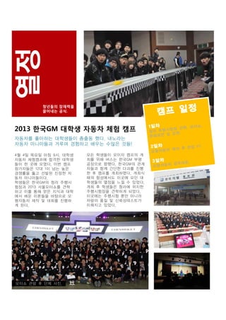 청년들의 잠재력을
끌어내는 공식.

2013 한국GM 대학생 자동차 체험 캠프
자동차를 좋아하는 대학생들이 총출동 했다. 내노라는
자동차 마니아들과 겨루며 경험하고 배우는 수많은 것들!
4월 4일 목요일 아침 9시. 대학생
자동차 체험캠프에 합격한 대학생
들이 한 곳에 모였다. 이번 캠프
참가자들은 12대 1이 넘는 높은
경쟁률을 뚫고 선발된 진정한 자
동차 마니아들이다.
학생들은 한국GM의 청라 주행시
험장과 2013 서울모터쇼를 견학
하고 이를 통해 얻은 지식과 대학
에서 배운 이론들을 바탕으로 모
형자동차 제작 및 대회를 진행하
게 된다.

모터쇼 관람 후 단체 사진.

모든 학생들이 모이자 캠프의 개
최를 위해 버스는 한국GM 부평
공장으로 향했다. 한국GM의 관계
자들과 함께 간단한 다과를 진행
한 후 캠프를 개최하였다. 개최식
때의 함성에서도 이곳에 모인 대
학생들의 열정을 느낄 수 있었다.
개최 후 학생들은 청라에 위치한
주행시험장을 견학하게 되었다.
이곳에는 주행시험 뿐만 아니라
차량의 품질 및 신뢰성테스트가
이뤄지고 있었다.

 