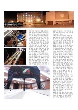 새벽 1시. 거의 모든 팀들이
밤새 대회를 준비했다.

학생들은 이곳에서 풍동 실험과
진동 실험 등 자동차가 생산되기
위해 거치는 다양한 과정을 직접
보고 체험하면서 새로운 경험의
기회를 가질 수 있었다. 청라 주
행시험장의 견학을 마치고 다음으
로는 서울 모터쇼가 이뤄지고 있
는 일산 킨텍스로 향했다. 학생들
은 자유롭게 모터쇼를 관람하며
자동차에 대한 지식을 습득할 수
있었다. 이로서 첫날의 외부일정
을 모두 마치고 이틀 동안 합숙하
며 모형자동차 대회를 진행할 청
호 인재개발원으로 향했다.
저녁 식사 후 오페라 공연 및 마
케팅 강연을 듣고 하루의 일정이
마무리 되었다. 2일 째 부터 모든
일정이 모형자동차 대회에 초점이
맞춰져 있기 때문에 각 팀원들은
밤새도록 모형자동차 대회를 준비
했다. 설계부터 제작, 도색까지
모든 작업을 정해진 시간 안에 각

팀원이 직접 해야 되기 때문에 사
전에 준비할 수 있는 모든 것들을
준비해야만 했다.
이튿날 아침이 밝았다. 학생들은
대회 준비를 끝마치고 대회 장소
에 모이기 시작했다. 밤새 준비하
느랴 잠을 못자 피곤한 모습이 역
력했지만 젊음과 열정으로서 이를
극복하는 모습이 감동적이었다.
대회는 주어지는 재료만을 갖고서
설계한 자동차를 제작 후 도색까
지 끝마쳐야 대회에 참가할 자격
이 부여되었다. 이 모든 작업은 9
시부터 6시까지로 제한이 되었다.
제작된 자동차는 디자인, 소형 풍
동 실험을 통한 공기저항, 제작한
자동차에 대한 발표, 그리고 대회
결과를 총 합하여 평가되었다.
모든 팀이 차량 제작을 끝마쳤지
만 준비의 정도에 따라 차량의 완
성도가 차이 나는 것을 볼 수 있
었다. 제작을 마친 학생들은 강당
으로 이동하여 제작한 차량에 대
한 컨셉을 발표하였다. 발표를 끝
으로 2일째 모든 일정도 마무리가
되었다. 전날 밤 날을 새 피곤한
학생들은 컨디션 조절을 위해 일
찌감치 잠자리에 들었다.
드디어 대회 당일, 아침부터 대회
장은 뜨거운 열기가 가득했다. 먼
저 자동출발 경기가 진행되었다.
수동출발 경기는 자동출발 랩타임
을 통해 토너먼트 조가 편성되어
진행되었다. 대회에서 DREAM
CARCAR5팀이 단연 돋보였다. 보
통 30m레일 기록으로 1.3초 이상
의 기록을 갖는데 최고기록 1.132
초로 다른 팀들을 가볍게 제치고
우승을 차지했다.
대회를 끝으로 모든 일정이 마무
리되었다. 2박 3일의 짧은 일정이
었지만 학생들의 뜨거운 열정을
즐기기에는 충분한 시간이었다.

 