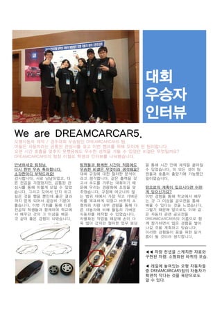 We are DREAMCARCAR5.
모형자동차 제작 / 경주대회 우승팀인 DREAMCARCAR5 팀.
이들은 자동차라는 공통된 관심사를 갖고 이번 캠프를 위해 모이게 된 팀이랍니다.
오랜 시간 호흡을 맞추지 못했음에도 우수한 성적을 거둘 수 있었던 비결은 무엇일까요?
DREAMCARCAR5의 팀장 이철로 학생과 인터뷰를 나눠봤습니다.
안녕하세요 팀장님.
다시 한번 우승 축하합니다.
소감한마디 부탁드려요!
감사합니다. 서로 남남이었고, 다
른 전공을 가졌었지만, 공통된 관
심사를 통해 이렇게 모일 수 있었
습니다. 그리고 모여서 단지 하고
싶은 것을 했을 뿐인데 좋은 결과
까지 얻게 되어서 굉장히 기분이
좋습니다. 이번 기회를 통해 다른
전공의 학생들과 함께하며 학교에
서 배우던 것의 그 이상을 배운
것 같아 좋은 경험이 되었습니다.

팀원들과 함께한 시간이 적음에도
우승한 비결은 무엇이라 생각해요?
대회 규정에 대한 철저한 분석이
라고 생각합니다. 같은 출력을 갖
고서 속도를 겨루는 대회이기 때
문에 우리는 경량화에 초점을 맞
추었습니다. 규정에 어긋나지 않
는 범위 내에서 가장 작고 가벼운
차를 목표하게 되었고 바퀴의 소
형화와 차량 내부 경량을 통해 다
른 자동차에 비해 월등히 가벼운
자동차를 제작할 수 있었습니다.
차별화된 작업들 때문에 손이 더
욱 많이 갔지만 철저한 업무 분담

을 통해 시간 안에 제작을 끝마칠
수 있었습니다. 이 모든 것이 팀
원들과 호흡이 좋았기에 가능했던
일이었습니다.
앞으로의 계획이 있으시다면 어떤
게 있으신가요?
이번 경험을 통해 학교에서 배우
는 것 그 이상을 공모전을 통해
배울 수 있다는 것을 느꼈습니다.
그렇기 때문에 앞으로도 이와 같
은 자동차 관련 공모전을
DREAMCARCAR5의 이름으로 함
께 참가하면서 많은 경험을 쌓아
나갈 것을 계획하고 있습니다.
이러한 경험들이 꿈을 위한 밑거
름이 될 것이라 생각합니다.

◀◀ 차량 컨셉을 스케치한 자료와
구현된 차량, 소형화된 바퀴의 모습.
◀ 레일에 놓여있는 모형 자동차들
중 DREAMCARCAR5팀의 자동차가
확연히 작다는 것을 육안으로도
알 수 있다.

 