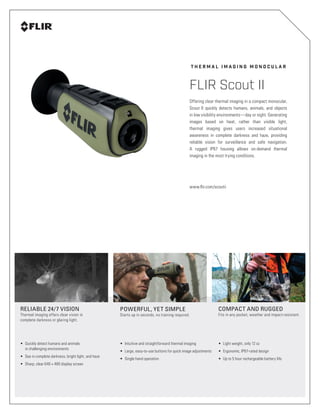 T H E R M A L I M A G I N G M O N O C U L A R
FLIR Scout II
POWERFUL, YET SIMPLE
Starts up in seconds, no training required.
RELIABLE 24/7 VISION
Thermal imaging offers clear vision in
complete darkness or glaring light.
•	 Intuitive and straightforward thermal imaging
•	 Large, easy-to-use buttons for quick image adjustments
•	 Single hand operation
•	 Quickly detect humans and animals
in challenging environments
•	 See in complete darkness, bright light, and haze
•	 Sharp, clear 640 × 480 display screen
COMPACT AND RUGGED
Fits in any pocket, weather and impact-resistant.
•	 Light weight, only 12 oz
•	 Ergonomic, IP67-rated design
•	 Up to 5 hour rechargeable battery life
Offering clear thermal imaging in a compact monocular,
Scout II quickly detects humans, animals, and objects
in low visibility environments—day or night. Generating
images based on heat, rather than visible light,
thermal imaging gives users increased situational
awareness in complete darkness and haze, providing
reliable vision for surveillance and safe navigation.
A rugged IP67 housing allows on-demand thermal
imaging in the most trying conditions.
www.flir.com/scoutii
 