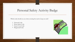 Personal Safety Activity Badge
Which code should you use when crossing the road to keep you safe?
• Firework Code
• Water Safety Code
• Green Cross Code
• Playground Code
 