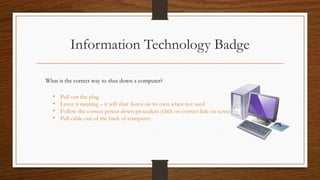 Information Technology Badge
What is the correct way to shut down a computer?
• Pull out the plug
• Leave it running – it will shut down on its own when not used
• Follow the correct power down procedure (click on correct link on screen)
• Pull cable out of the back of computer
 