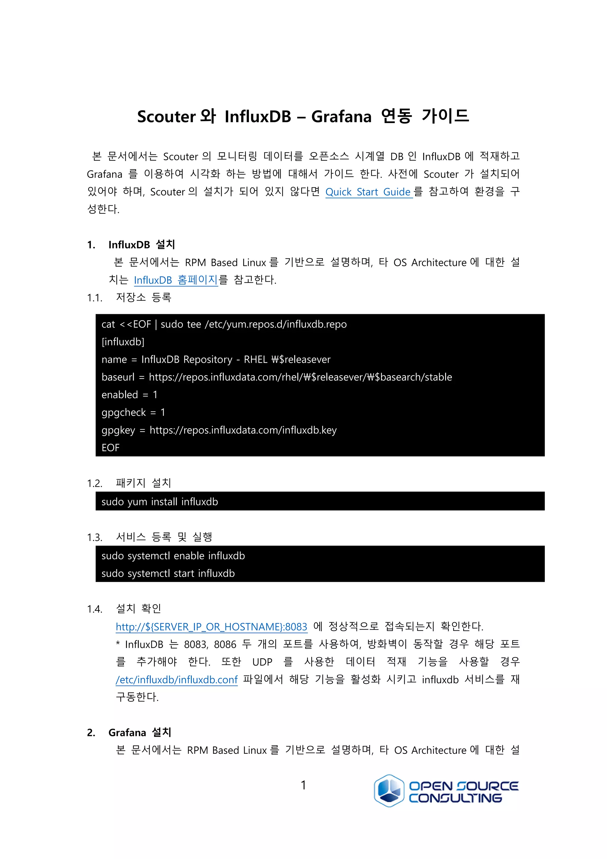 1
Scouter 와 InfluxDB – Grafana 연동 가이드
본 문서에서는 Scouter 의 모니터링 데이터를 오픈소스 시계열 DB 인 InfluxDB 에 적재하고
Grafana 를 이용하여 시각화 하는 방법에 대해서 가이드 한다. 사전에 Scouter 가 설치되어
있어야 하며, Scouter 의 설치가 되어 있지 않다면 Quick Start Guide 를 참고하여 환경을 구
성한다.
1. InfluxDB 설치
본 문서에서는 RPM Based Linux 를 기반으로 설명하며, 타 OS Architecture 에 대한 설
치는 InfluxDB 홈페이지를 참고한다.
1.1. 저장소 등록
1.2. 패키지 설치
1.3. 서비스 등록 및 실행
1.4. 설치 확인
http://${SERVER_IP_OR_HOSTNAME}:8083 에 정상적으로 접속되는지 확인한다.
* InfluxDB 는 8083, 8086 두 개의 포트를 사용하여, 방화벽이 동작할 경우 해당 포트
를 추가해야 한다. 또한 UDP 를 사용한 데이터 적재 기능을 사용할 경우
/etc/influxdb/influxdb.conf 파일에서 해당 기능을 활성화 시키고 influxdb 서비스를 재
구동한다.
2. Grafana 설치
본 문서에서는 RPM Based Linux 를 기반으로 설명하며, 타 OS Architecture 에 대한 설
cat <<EOF | sudo tee /etc/yum.repos.d/influxdb.repo
[influxdb]
name = InfluxDB Repository - RHEL $releasever
baseurl = https://repos.influxdata.com/rhel/$releasever/$basearch/stable
enabled = 1
gpgcheck = 1
gpgkey = https://repos.influxdata.com/influxdb.key
EOF
sudo yum install influxdb
sudo systemctl enable influxdb
sudo systemctl start influxdb
 