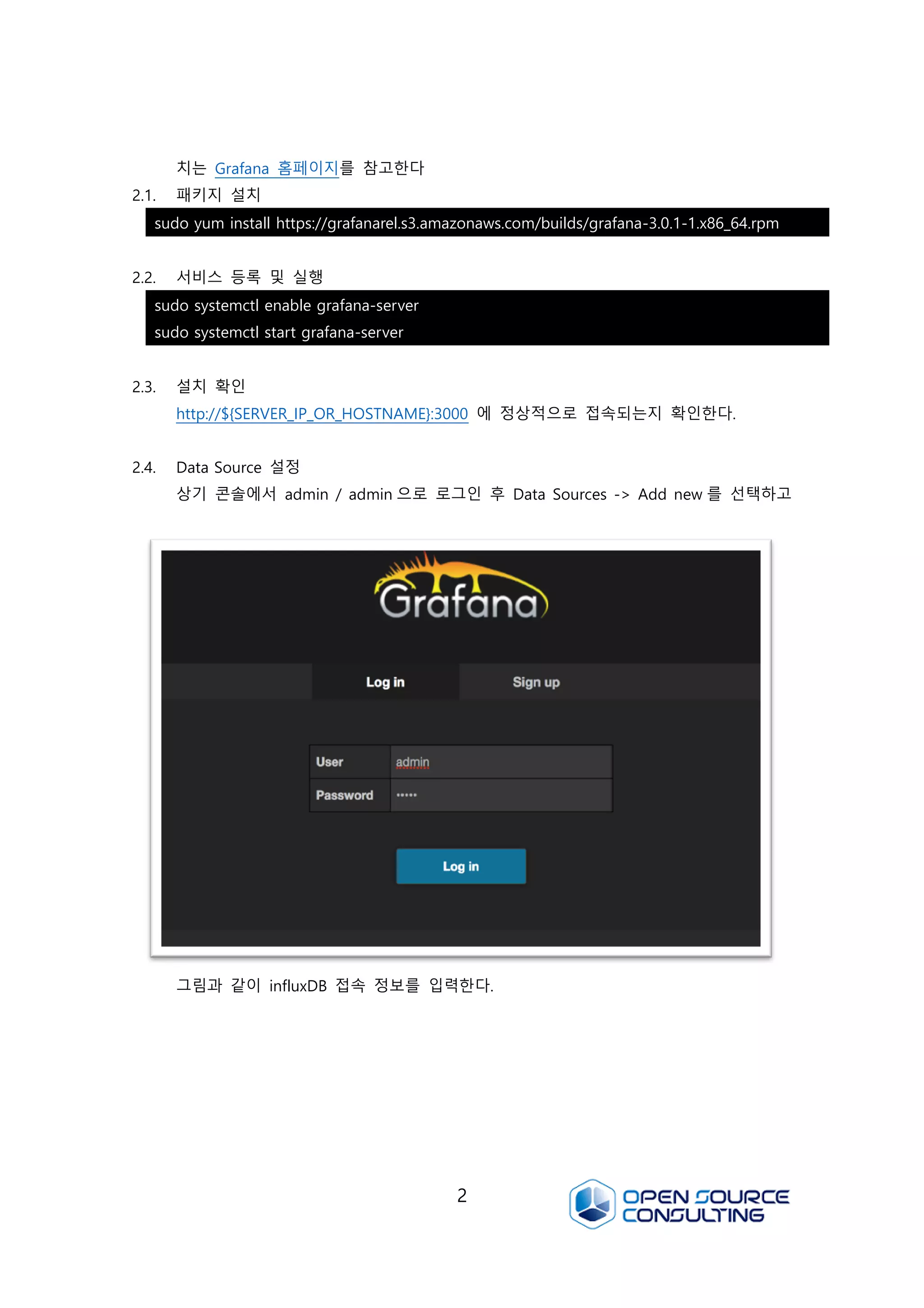 2
치는 Grafana 홈페이지를 참고한다
2.1. 패키지 설치
2.2. 서비스 등록 및 실행
2.3. 설치 확인
http://${SERVER_IP_OR_HOSTNAME}:3000 에 정상적으로 접속되는지 확인한다.
2.4. Data Source 설정
상기 콘솔에서 admin / admin 으로 로그인 후 Data Sources -> Add new 를 선택하고
그림과 같이 influxDB 접속 정보를 입력한다.
sudo yum install https://grafanarel.s3.amazonaws.com/builds/grafana-3.0.1-1.x86_64.rpm
sudo systemctl enable grafana-server
sudo systemctl start grafana-server
 