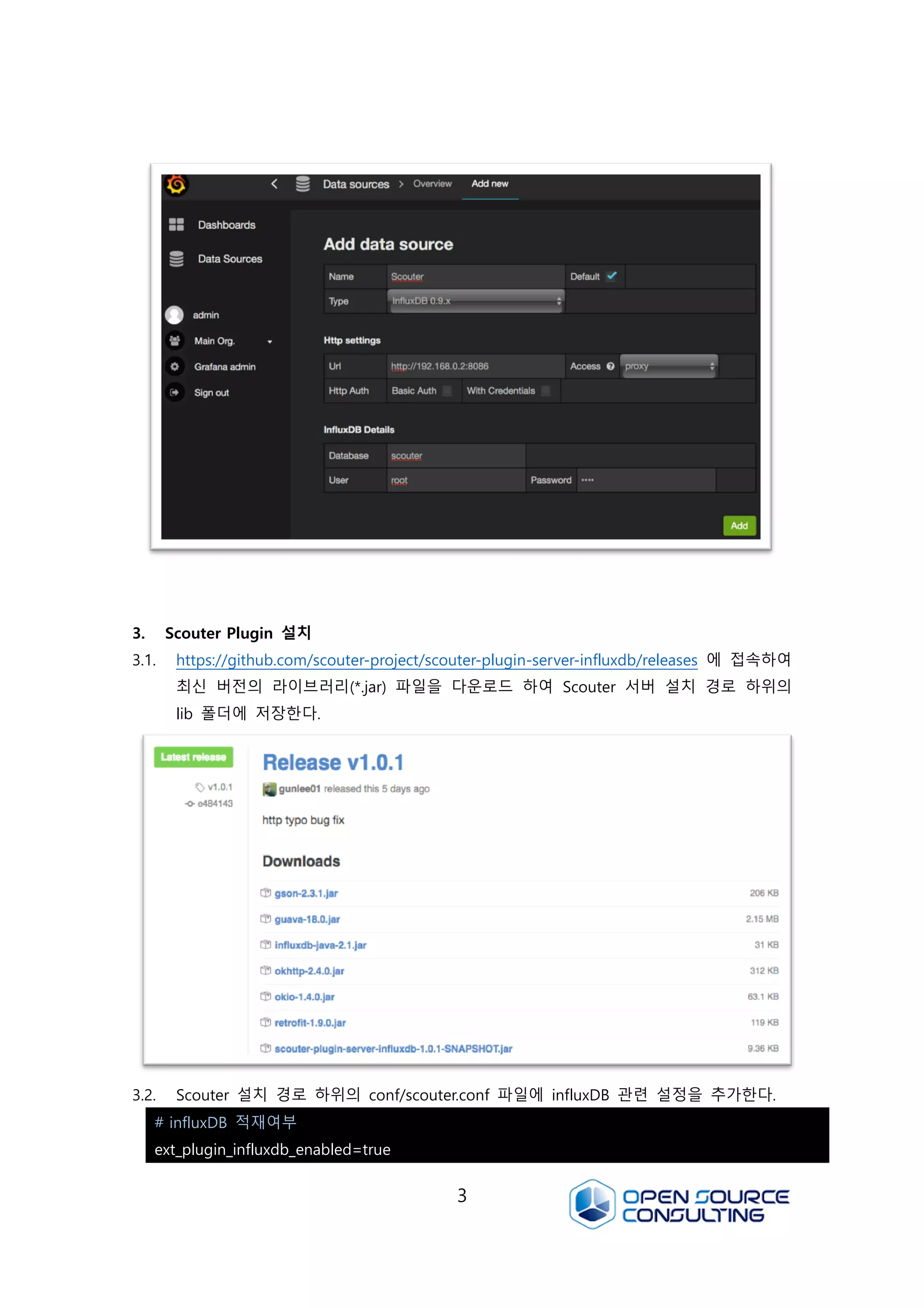 3
3. Scouter Plugin 설치
3.1. https://github.com/scouter-project/scouter-plugin-server-influxdb/releases 에 접속하여
최신 버전의 라이브러리(*.jar) 파일을 다운로드 하여 Scouter 서버 설치 경로 하위의
lib 폴더에 저장한다.
3.2. Scouter 설치 경로 하위의 conf/scouter.conf 파일에 influxDB 관련 설정을 추가한다.
# influxDB 적재여부
ext_plugin_influxdb_enabled=true
 