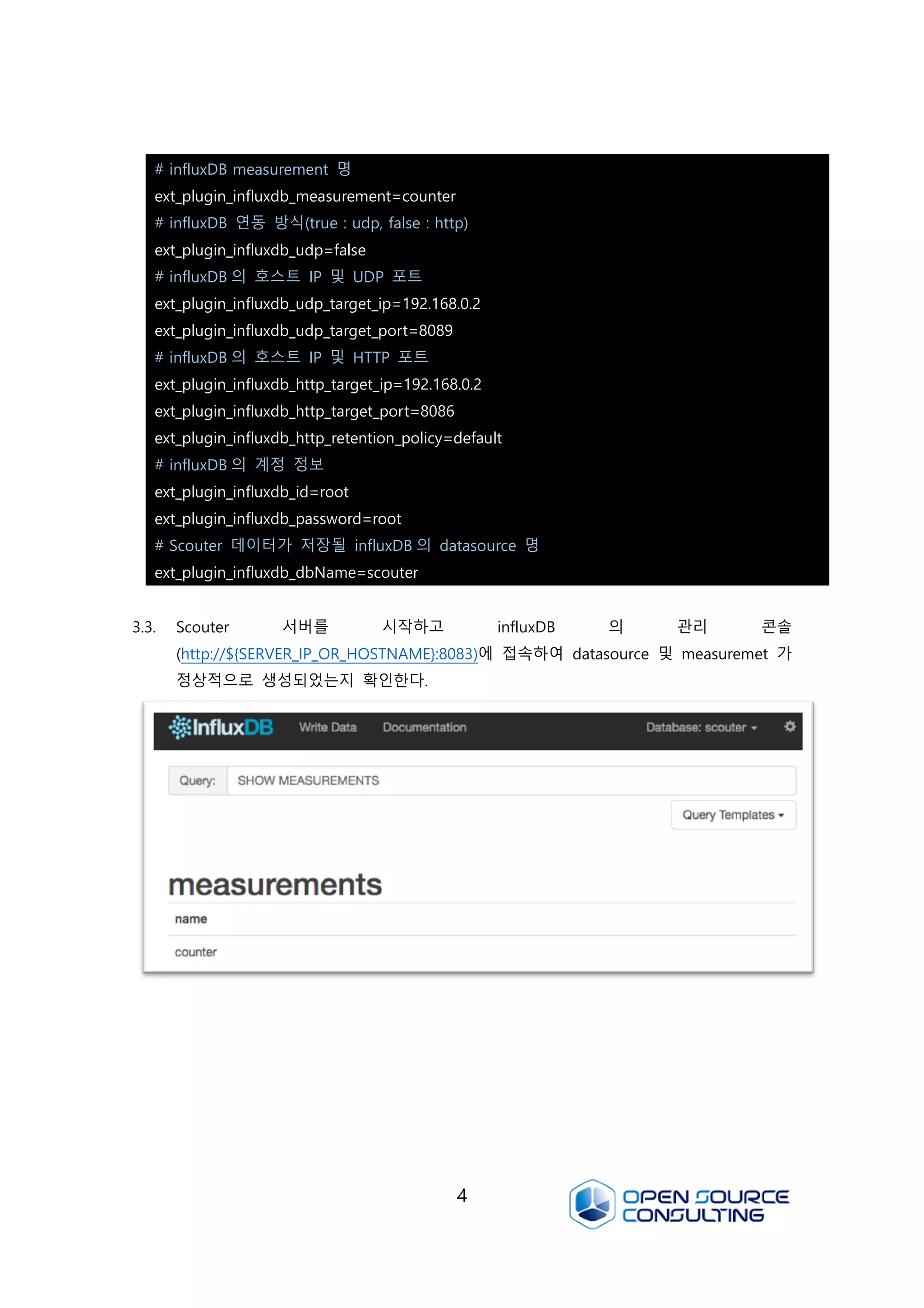 4
3.3. Scouter 서버를 시작하고 influxDB 의 관리 콘솔
(http://${SERVER_IP_OR_HOSTNAME}:8083)에 접속하여 datasource 및 measuremet 가
정상적으로 생성되었는지 확인한다.
# influxDB measurement 명
ext_plugin_influxdb_measurement=counter
# influxDB 연동 방식(true : udp, false : http)
ext_plugin_influxdb_udp=false
# influxDB 의 호스트 IP 및 UDP 포트
ext_plugin_influxdb_udp_target_ip=192.168.0.2
ext_plugin_influxdb_udp_target_port=8089
# influxDB 의 호스트 IP 및 HTTP 포트
ext_plugin_influxdb_http_target_ip=192.168.0.2
ext_plugin_influxdb_http_target_port=8086
ext_plugin_influxdb_http_retention_policy=default
# influxDB 의 계정 정보
ext_plugin_influxdb_id=root
ext_plugin_influxdb_password=root
# Scouter 데이터가 저장될 influxDB 의 datasource 명
ext_plugin_influxdb_dbName=scouter
 