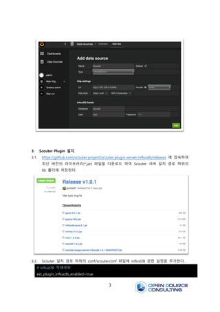 3
3. Scouter Plugin 설치
3.1. https://github.com/scouter-project/scouter-plugin-server-influxdb/releases 에 접속하여
최신 버전의 라이브러리(*.jar) 파일을 다운로드 하여 Scouter 서버 설치 경로 하위의
lib 폴더에 저장한다.
3.2. Scouter 설치 경로 하위의 conf/scouter.conf 파일에 influxDB 관련 설정을 추가한다.
# influxDB 적재여부
ext_plugin_influxdb_enabled=true
 