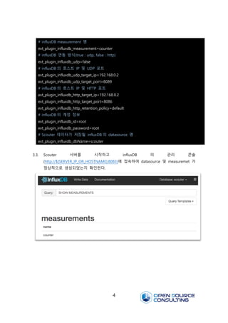 4
3.3. Scouter 서버를 시작하고 influxDB 의 관리 콘솔
(http://${SERVER_IP_OR_HOSTNAME}:8083)에 접속하여 datasource 및 measuremet 가
정상적으로 생성되었는지 확인한다.
# influxDB measurement 명
ext_plugin_influxdb_measurement=counter
# influxDB 연동 방식(true : udp, false : http)
ext_plugin_influxdb_udp=false
# influxDB 의 호스트 IP 및 UDP 포트
ext_plugin_influxdb_udp_target_ip=192.168.0.2
ext_plugin_influxdb_udp_target_port=8089
# influxDB 의 호스트 IP 및 HTTP 포트
ext_plugin_influxdb_http_target_ip=192.168.0.2
ext_plugin_influxdb_http_target_port=8086
ext_plugin_influxdb_http_retention_policy=default
# influxDB 의 계정 정보
ext_plugin_influxdb_id=root
ext_plugin_influxdb_password=root
# Scouter 데이터가 저장될 influxDB 의 datasource 명
ext_plugin_influxdb_dbName=scouter
 