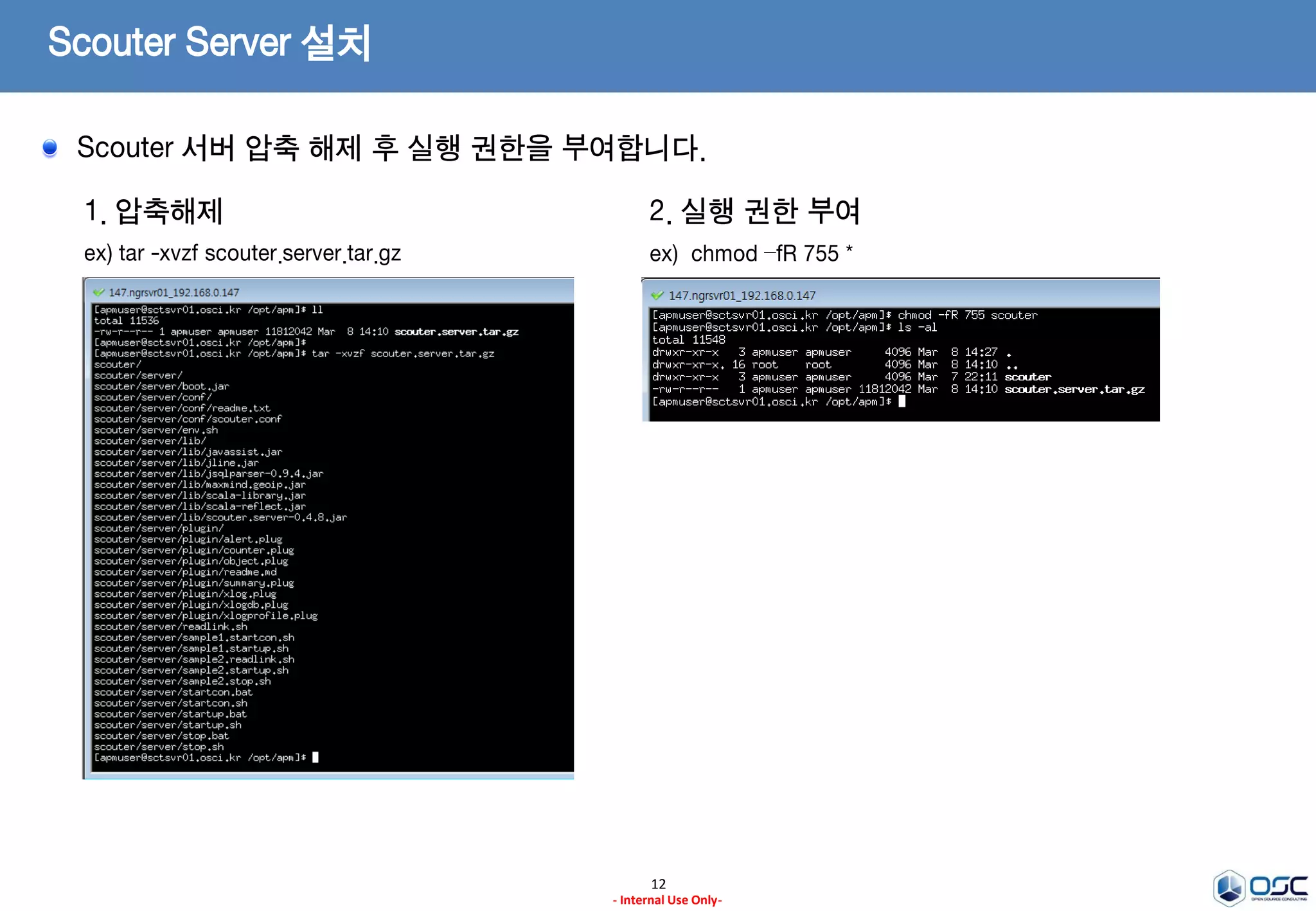 Scouter Server – 모니터링 데이터 수집
사전 작업을 위해 디렉토리 생성 및 JDK 설치를 진행합니다.
12
- Internal Use Only-
1. 서버 설치 Directory 생성
ex) /opt/apm
3. 설치 파일 다운로드 (latest Release Version)
ex) scouter.server.tar.gz
2. Install JDK
ex) oracle.com에서 JDK7을 다운받아 설치
jdk-7u79-linux-x64.tar.gz(Linux 64)
Ref)
http://www.oracle.com/technetwork/java/javase/
downloads/jdk7-downloads-1880260.html
* 나머지는 일반적인 JDK설치가이드에 따른다.
* 주의)
설치 디렉토리는 무관하나 JRE버전이 아닌 JDK버전을 설치
https://github.com/scouter-project/scouter/releases/
 
