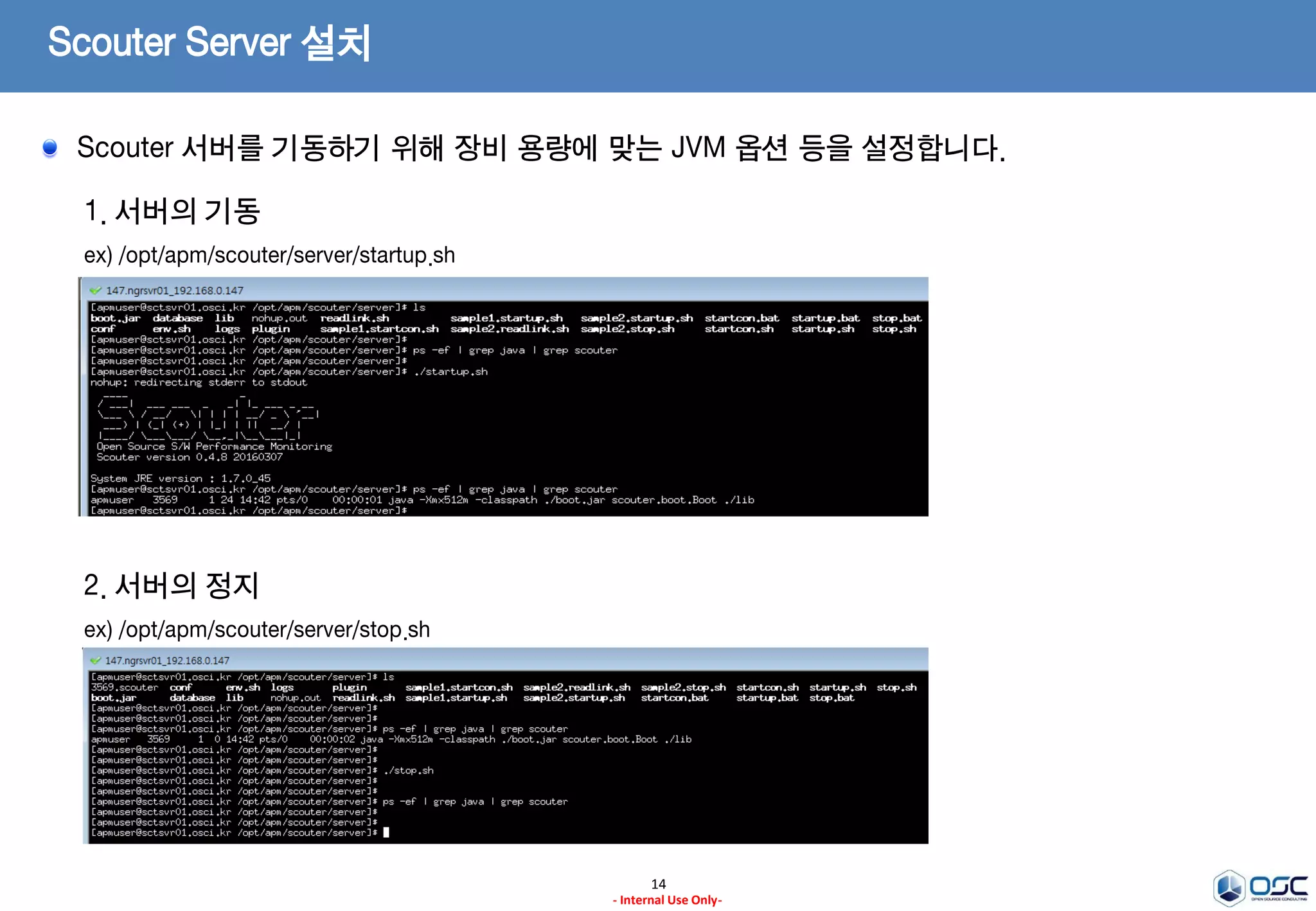 Scouter Server 설치
14
- Internal Use Only-
1. conf 파일 설정
ex) /opt/apm/scouter/server/conf/scouter.conf
# Agent Control and Service Port(Default : TCP 6100)
net_tcp_listen_port=6100
# UDP Receive Port(Default : 6100)
net_udp_listen_port=6100
# DB directory(Default : ./database)
db_dir=./database
# Log directory(Default : ./logs)
log_dir=./logs
2. start shell Memory 설정
ex) /opt/apm/scouter/server/startup.sh
-Xmx512m
해당 하는 부분을 장비 성능등에 맞게 설정
Ex) –Xms2048m –Xmx2048m
Scouter 서버를 기동하기 위해 장비 용량에 맞는 JVM 옵션 등을 설정합니다.
 