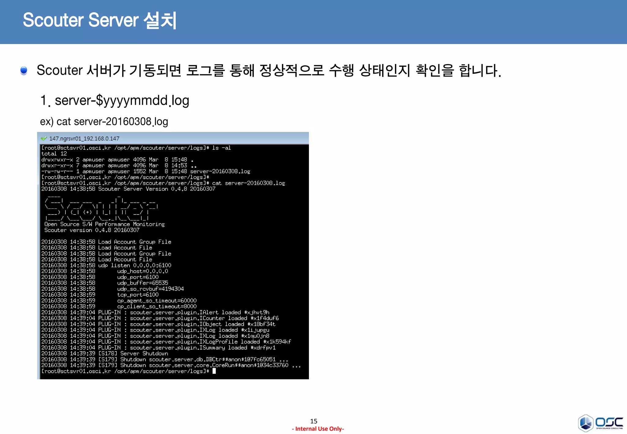 Scouter Server 설치
15
- Internal Use Only-
1. 서버의 기동
ex) /opt/apm/scouter/server/startup.sh
2. 서버의 정지
ex) /opt/apm/scouter/server/stop.sh
Scouter 서버를 기동하기 위해 장비 용량에 맞는 JVM 옵션 등을 설정합니다.
 