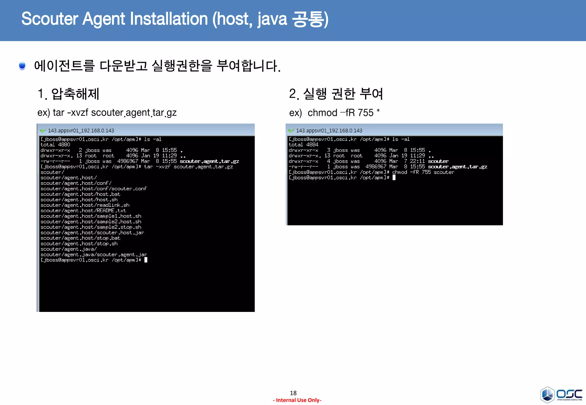 Scouter Agent Installation (host, java 공통)
18
- Internal Use Only-
1. 서버 설치 Directory 생성
ex) /opt/apm
3. 설치 파일 다운로드 (latest Release Version)
ex) scouter.agent.tar.gz
2. Install JDK
ex) oracle.com에서 JDK7을 다운받아 설치
jdk-7u79-linux-x64.tar.gz(Linux 64)
Ref)
http://www.oracle.com/technetwork/java/javase/
downloads/jdk7-downloads-1880260.html
* 나머지는 일반적인 JDK설치가이드에 따른다.
* 주의)
설치 디렉토리는 무관하나 JRE버전이 아닌 JDK버전을 설치
https://github.com/scouter-project/scouter/releases/
Scouter Agent는 WAS용도와 호스트 운영체제 모니터링을 위한 용도로 제공됩니다.
 
