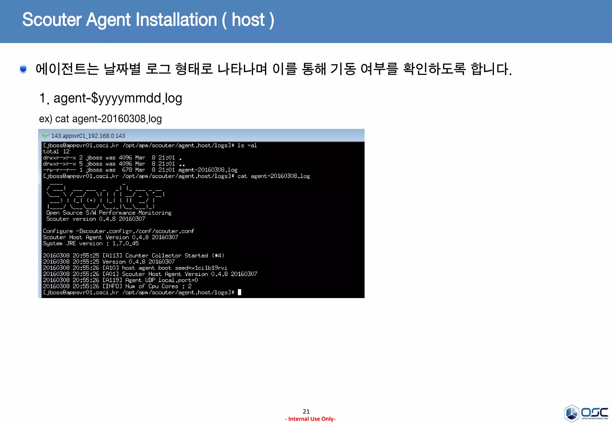 Scouter Agent Installation ( host )
21
- Internal Use Only-
1. agent.host 의 기동
ex) /opt/apm/scouter/agent.host/host.sh
2. agent.host 의 정지
ex) /opt/apm/scouter/agent.host/stop.sh
startup.sh을 통해 에이전트 호스트에 대한 시작, stop.sh를 통해 중지 명령을 수행합니다.
 