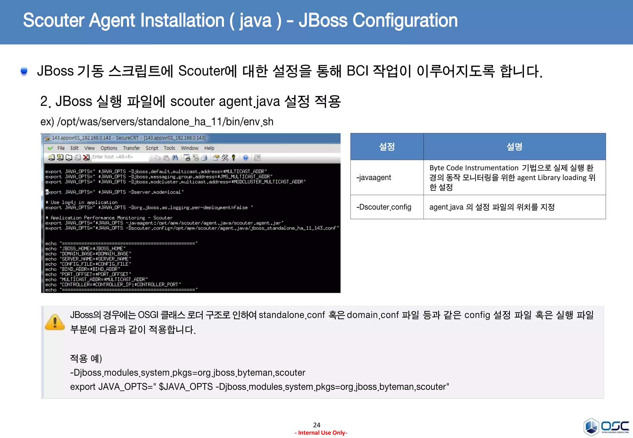 Scouter Agent Installation ( java ) - JBoss Configuration
24
- Internal Use Only-
1. conf 파일 생성
ex) /opt/apm/scouter/agent.java/conf/jboss_standalone_ha_11_143.conf
# Scouter Server IP Address (Default : 127.0.0.1)
net_collector_ip=192.168.0.147
# Scouter Server Port (Default : 6100)
net_collector_udp_port=6100
net_collector_tcp_port=6100
# Scouter Name(Default : tomcat1)
obj_name=jboss_standalone_ha_11_143
trace_interservice_enabled=true
hook_method_patterns=org.mybatis.jpetstore.*.*
설정 기본값 설명
net_collector_ip 127.0.0.1 Data 수집 ( Collector & Server ) 서버 IP Address
net_collector_tcp_port 6100 Data 수집 ( Collector & Server ) 서버 TCP Port
net_collector_tcp_port 6100 Data 수집 ( Collector & Server ) 서버 UDP Port
obj_name tomcat1 agent name 설정
hook_method_patterns n/a
Hooking 하여 기록할 method의 pattern 정의
여러개인 경우 comma(,)로 구분한다.
format :
package.Class.method,package.Class2.method2
profile_connection_open_en
abled
true
jdbc leak profile 설정
ibatis 와 같은 framework 을 사용하는 경우
hook_connection_open_patterns 을 설정한다.
format :
hook_connection_open_patterns=org.springfram
ework.jdbc.datasource.AbstractDriverBasedData
Source.getConnection
trace_interservice_enabled false
서비스 연계 추적으로 HTTP로 요청하는 서비스 간
연결 추적이 활성화 된다.
모니터링 대상 WAS에 대한 설정을 진행해야 합니다.
 