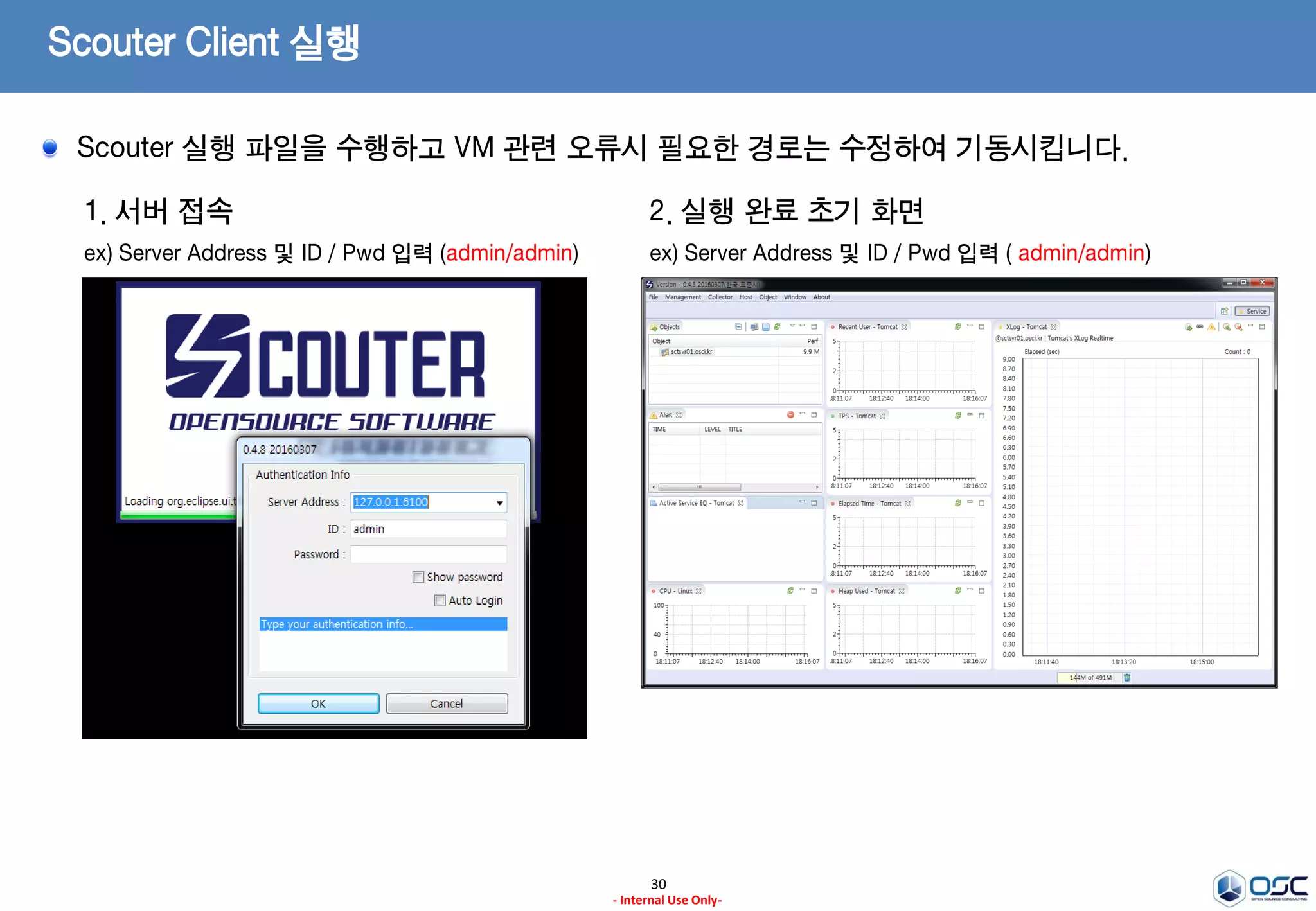Scouter Client 실행
30
- Internal Use Only-
1. scouter.exe 파일 실행
ex) 열기 or 관리자 권한으로 실행을 선택
2. 실행 오류시 scouter.ini 파일 수정
JVM의 경로를 정상적으로 찾을 수 없는 경우에 많이 발생하며,
scouter.ini 파일에 아래 내용을 추가합니다.
–vm 의 경로는 이전의 사전 작업시에 설치된 JVM 경로 입니다.
-vm
C:/opt/java/jdk1.8.0_65/bin
Scouter 실행 파일을 수행하고 VM 관련 오류시 필요한 경로는 수정하여 기동시킵니다.
 