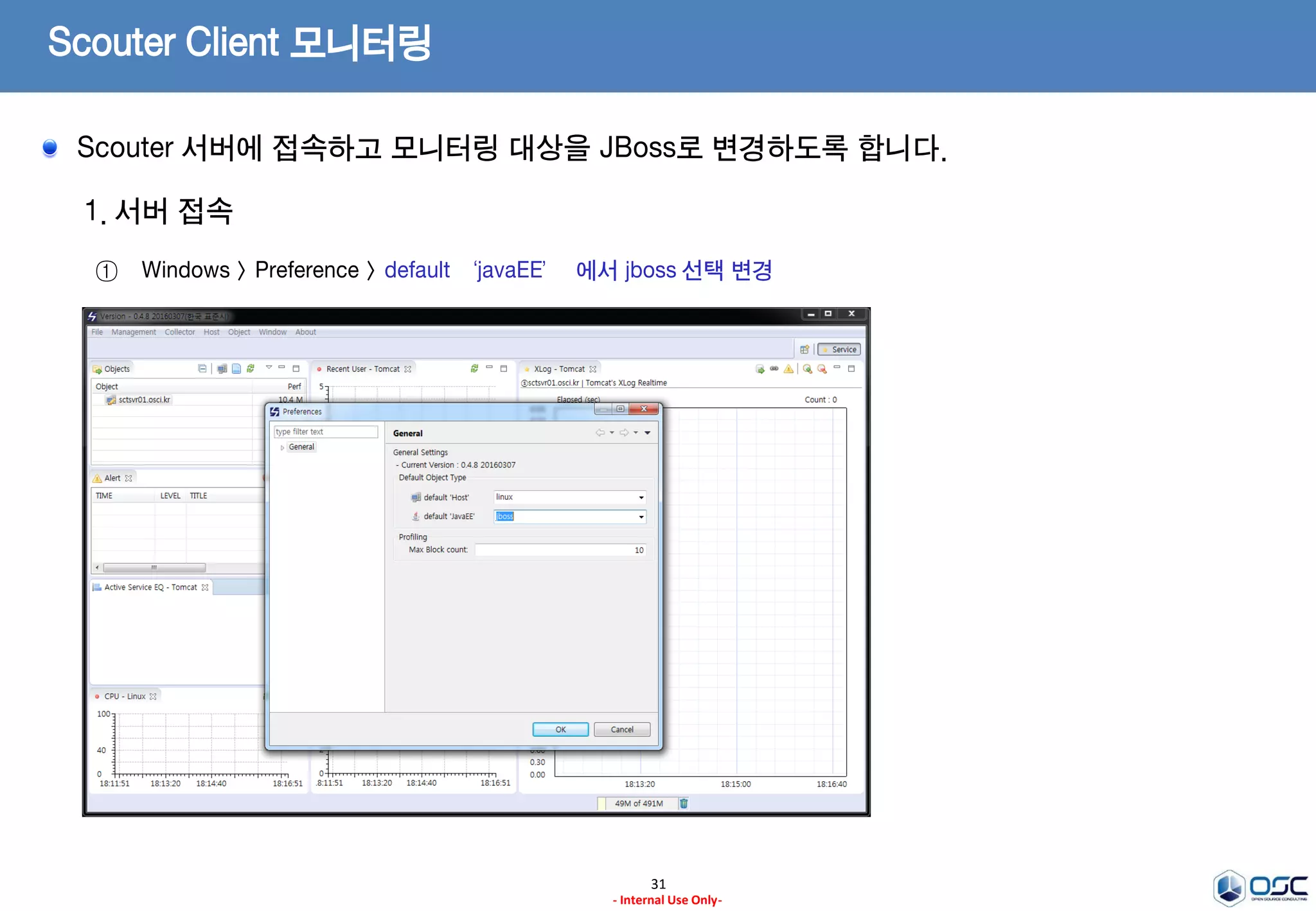 Scouter Client 실행
31
- Internal Use Only-
1. 서버 접속
ex) Server Address 및 ID / Pwd 입력 (admin/admin)
2. 실행 완료 초기 화면
ex) Server Address 및 ID / Pwd 입력 ( admin/admin)
Scouter 실행 파일을 수행하고 VM 관련 오류시 필요한 경로는 수정하여 기동시킵니다.
 