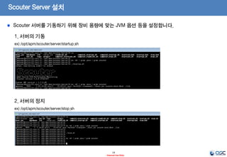 Scouter Server 설치
14
- Internal Use Only-
1. conf 파일 설정
ex) /opt/apm/scouter/server/conf/scouter.conf
# Agent Control and Service Port(Default : TCP 6100)
net_tcp_listen_port=6100
# UDP Receive Port(Default : 6100)
net_udp_listen_port=6100
# DB directory(Default : ./database)
db_dir=./database
# Log directory(Default : ./logs)
log_dir=./logs
2. start shell Memory 설정
ex) /opt/apm/scouter/server/startup.sh
-Xmx512m
해당 하는 부분을 장비 성능등에 맞게 설정
Ex) –Xms2048m –Xmx2048m
Scouter 서버를 기동하기 위해 장비 용량에 맞는 JVM 옵션 등을 설정합니다.
 