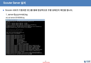 Scouter Server 설치
15
- Internal Use Only-
1. 서버의 기동
ex) /opt/apm/scouter/server/startup.sh
2. 서버의 정지
ex) /opt/apm/scouter/server/stop.sh
Scouter 서버를 기동하기 위해 장비 용량에 맞는 JVM 옵션 등을 설정합니다.
 