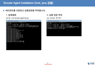 Scouter Agent Installation (host, java 공통)
18
- Internal Use Only-
1. 서버 설치 Directory 생성
ex) /opt/apm
3. 설치 파일 다운로드 (latest Release Version)
ex) scouter.agent.tar.gz
2. Install JDK
ex) oracle.com에서 JDK7을 다운받아 설치
jdk-7u79-linux-x64.tar.gz(Linux 64)
Ref)
http://www.oracle.com/technetwork/java/javase/
downloads/jdk7-downloads-1880260.html
* 나머지는 일반적인 JDK설치가이드에 따른다.
* 주의)
설치 디렉토리는 무관하나 JRE버전이 아닌 JDK버전을 설치
https://github.com/scouter-project/scouter/releases/
Scouter Agent는 WAS용도와 호스트 운영체제 모니터링을 위한 용도로 제공됩니다.
 