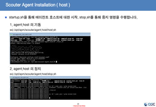 Scouter Agent Installation ( host )
20
- Internal Use Only-
1. conf 파일 설정
ex) /opt/apm/scouter/agent.host/conf/scouter.conf
# Scouter Server IP Address (Default : 127.0.0.1)
net_collector_ip=192.168.0.147
# Scouter Server Port (Default : 6100)
net_collector_udp_port=6100
net_collector_tcp_port=6100
# Log directory(Default : ./logs)
log_dir=./logs
2. start shell Memory 설정
ex) /opt/apm/scouter/agent.host/host.sh
-Xmx512m
해당 하는 부분을 장비 성능등에 맞게 설정
Ex) –Xms512m –Xmx512m
에이전트 호스트는 운영체제의 CPU, 메모리 정보를 수집하는 역할을 수행합니다.
 