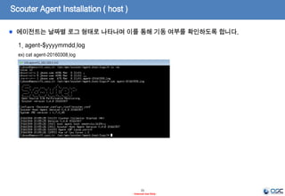 Scouter Agent Installation ( host )
21
- Internal Use Only-
1. agent.host 의 기동
ex) /opt/apm/scouter/agent.host/host.sh
2. agent.host 의 정지
ex) /opt/apm/scouter/agent.host/stop.sh
startup.sh을 통해 에이전트 호스트에 대한 시작, stop.sh를 통해 중지 명령을 수행합니다.
 