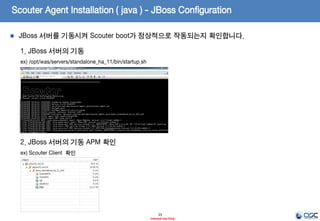 Scouter Agent Installation ( java ) - JBoss Configuration
25
- Internal Use Only-
2. JBoss 실행 파일에 scouter agent.java 설정 적용
ex) /opt/was/servers/standalone_ha_11/bin/env.sh
설정 설명
-javaagent
Byte Code Instrumentation 기법으로 실제 실행 환
경의 동작 모니터링을 위한 agent Library loading 위
한 설정
-Dscouter.config agent.java 의 설정 파일의 위치를 지정
JBoss의 경우에는 OSGI 클래스로더 구조로 인하여standalone.conf 혹은 domain.conf 파일 등과 같은 config 설정 파일 혹은 실행 파일
부분에 다음과 같이 적용합니다.
적용 예)
-Djboss.modules.system.pkgs=org.jboss.byteman,scouter
export JAVA_OPTS=" $JAVA_OPTS -Djboss.modules.system.pkgs=org.jboss.byteman,scouter"
JBoss 기동 스크립트에 Scouter에 대한 설정을 통해 BCI 작업이 이루어지도록 합니다.
 