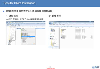 Scouter Client – 모니터링 브라우저
28
- Internal Use Only-
1. Install JDK
ex) oracle.com에서 JDK7을 다운받아 설치
2. 설치 파일 다운로드 (latest Release Version)
ex) scouter.client.product-win32.x86_64.zip
jdk-7u79-linux-x64.tar.gz(Linux 64)
Ref)
http://www.oracle.com/technetwork/java/javase/
downloads/jdk7-downloads-1880260.html
* 나머지는 일반적인 JDK설치가이드에 따른다.
* 주의)
설치 디렉토리는 무관하나 JRE버전이 아닌 JDK버전을 설치
https://github.com/scouter-project/scouter/releases/
Scouter 클라이언트는 모니터링되는 데이터를 보기 위한 화면을 제공합니다.
 